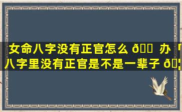 女命八字没有正官怎么 🐠 办「八字里没有正官是不是一辈子 🦍 没老公」